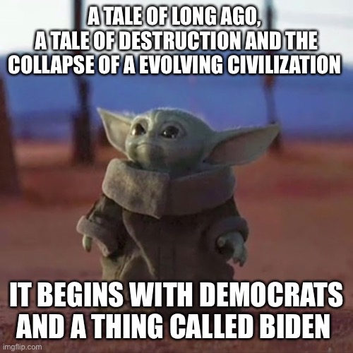 Baby YODA truth | A TALE OF LONG AGO, 
A TALE OF DESTRUCTION AND THE COLLAPSE OF A EVOLVING CIVILIZATION; IT BEGINS WITH DEMOCRATS AND A THING CALLED BIDEN | image tagged in baby yoda,memes,happy,funnny,funny | made w/ Imgflip meme maker