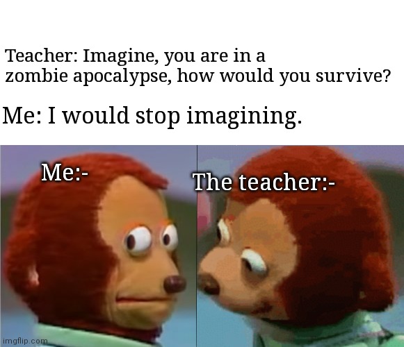 Big brain time |  Teacher: Imagine, you are in a zombie apocalypse, how would you survive? Me: I would stop imagining. Me:-; The teacher:- | image tagged in monkey puppet the 2nd,big brain | made w/ Imgflip meme maker