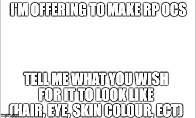 white background | I'M OFFERING TO MAKE RP OCS; TELL ME WHAT YOU WISH FOR IT TO LOOK LIKE (HAIR, EYE, SKIN COLOUR, ECT) | image tagged in white background | made w/ Imgflip meme maker