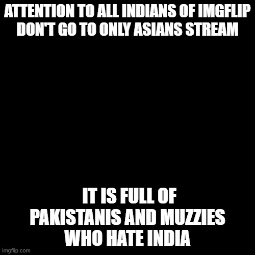 Blank Transparent Square Meme | ATTENTION TO ALL INDIANS OF IMGFLIP
DON'T GO TO ONLY ASIANS STREAM; IT IS FULL OF PAKISTANIS AND MUZZIES
WHO HATE INDIA | image tagged in memes,blank transparent square | made w/ Imgflip meme maker