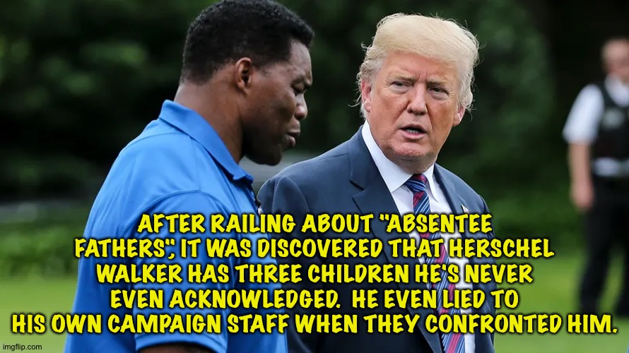 Republican political material | AFTER RAILING ABOUT "ABSENTEE FATHERS", IT WAS DISCOVERED THAT HERSCHEL WALKER HAS THREE CHILDREN HE'S NEVER EVEN ACKNOWLEDGED.  HE EVEN LIED TO HIS OWN CAMPAIGN STAFF WHEN THEY CONFRONTED HIM. | image tagged in herschel walker trump | made w/ Imgflip meme maker