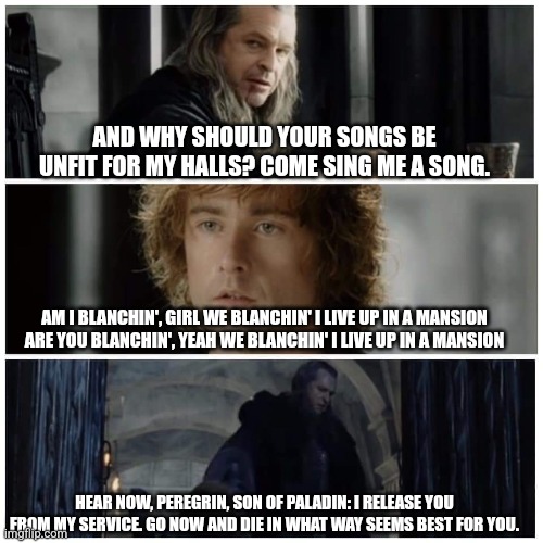 Pippin Sings | AND WHY SHOULD YOUR SONGS BE UNFIT FOR MY HALLS? COME SING ME A SONG. AM I BLANCHIN', GIRL WE BLANCHIN' I LIVE UP IN A MANSION ARE YOU BLANCHIN', YEAH WE BLANCHIN' I LIVE UP IN A MANSION; HEAR NOW, PEREGRIN, SON OF PALADIN: I RELEASE YOU FROM MY SERVICE. GO NOW AND DIE IN WHAT WAY SEEMS BEST FOR YOU. | image tagged in pippin sings,gravity falls | made w/ Imgflip meme maker