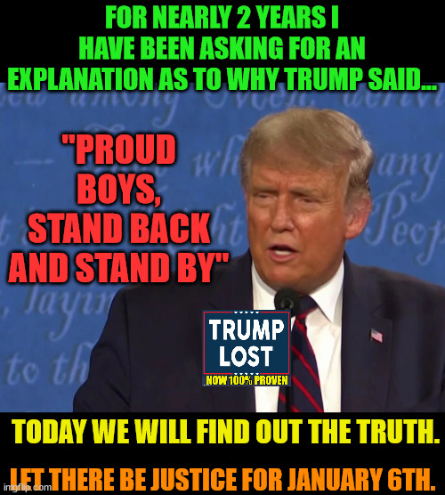 The MAGA cannot shield their cult God forever.  Justice for January 6th. | FOR NEARLY 2 YEARS I HAVE BEEN ASKING FOR AN EXPLANATION AS TO WHY TRUMP SAID... "PROUD BOYS, STAND BACK AND STAND BY"; TODAY WE WILL FIND OUT THE TRUTH. LET THERE BE JUSTICE FOR JANUARY 6TH. | image tagged in trump lost,j4j6,insurrection,proud boys,oathkeepers | made w/ Imgflip meme maker