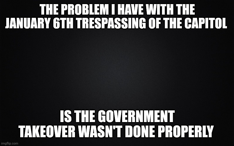 If we're going to overthrow corrupt government, it needs to be done in full force, not half assed. | THE PROBLEM I HAVE WITH THE JANUARY 6TH TRESPASSING OF THE CAPITOL; IS THE GOVERNMENT TAKEOVER WASN'T DONE PROPERLY | image tagged in solid black background | made w/ Imgflip meme maker