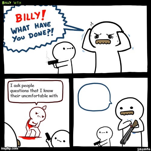 Billy, What Have You Done | I ask people questions that I know their uncmfortable with | image tagged in billy what have you done | made w/ Imgflip meme maker