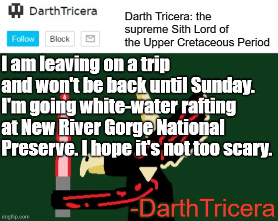 I am leaving on a trip and won't be back until Sunday. I'm going white-water rafting at New River Gorge National Preserve. I hope it's not too scary. -DarthTricera | image tagged in darthtricera announcement template | made w/ Imgflip meme maker