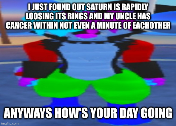 wide hex | I JUST FOUND OUT SATURN IS RAPIDLY LOOSING ITS RINGS AND MY UNCLE HAS CANCER WITHIN NOT EVEN A MINUTE OF EACHOTHER; ANYWAYS HOW'S YOUR DAY GOING | image tagged in wide hex | made w/ Imgflip meme maker