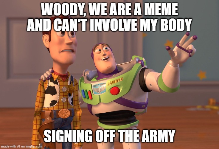 Okay...? | WOODY, WE ARE A MEME AND CAN'T INVOLVE MY BODY; SIGNING OFF THE ARMY | image tagged in memes,x x everywhere,toy story,ai meme | made w/ Imgflip meme maker
