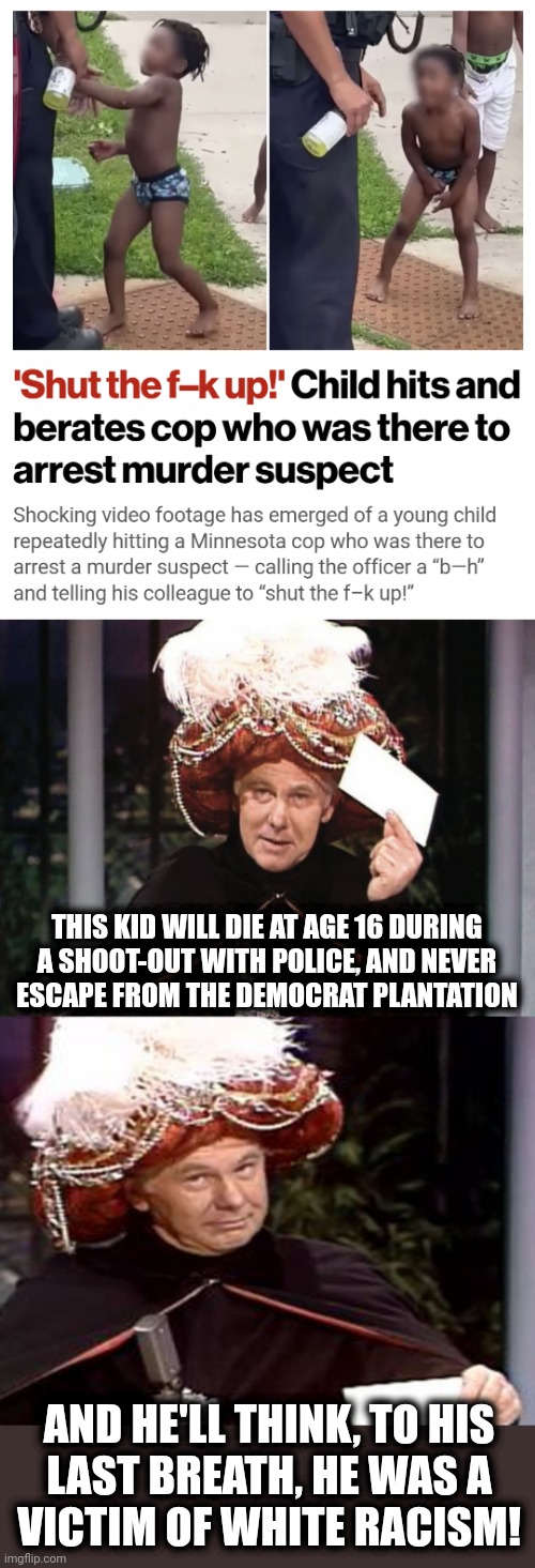Why the cycle never ends | THIS KID WILL DIE AT AGE 16 DURING
A SHOOT-OUT WITH POLICE, AND NEVER
ESCAPE FROM THE DEMOCRAT PLANTATION; AND HE'LL THINK, TO HIS
LAST BREATH, HE WAS A
VICTIM OF WHITE RACISM! | image tagged in carnac the magnificent 3,memes,democrats,racism,crime,minnesota | made w/ Imgflip meme maker