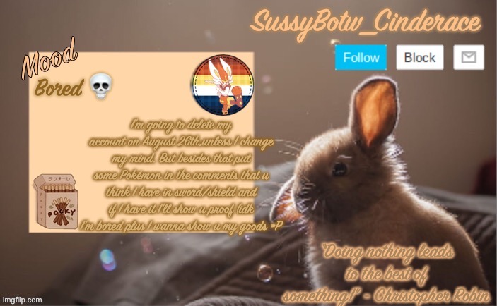 SussyBotw_Cinderace’s bunny announcement temp | Bored 💀; I’m going to delete my account on August 26th,unless I change my mind. But besides that put some Pokémon in the comments that u think I have in sword/shield and if I have it I’ll show u proof (idk I’m bored plus I wanna show u my goods =P | image tagged in sussybotw_cinderace s bunny announcement temp | made w/ Imgflip meme maker