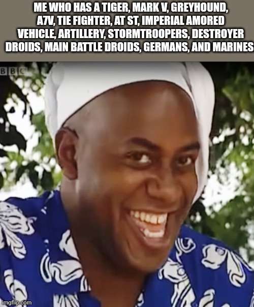 Hehe Boi | ME WHO HAS A TIGER, MARK V, GREYHOUND, A7V, TIE FIGHTER, AT ST, IMPERIAL AMORED VEHICLE, ARTILLERY, STORMTROOPERS, DESTROYER DROIDS, MAIN BA | image tagged in hehe boi | made w/ Imgflip meme maker