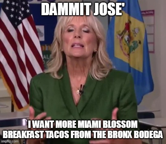 tacos mas ! | DAMMIT JOSE'; I WANT MORE MIAMI BLOSSOM BREAKFAST TACOS FROM THE BRONX BODEGA | image tagged in jill biden | made w/ Imgflip meme maker