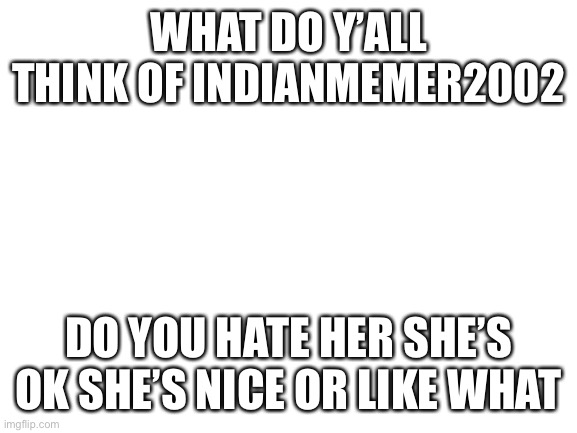 Blank White Template | WHAT DO Y’ALL THINK OF INDIANMEMER2002; DO YOU HATE HER SHE’S OK SHE’S NICE OR LIKE WHAT | image tagged in blank white template | made w/ Imgflip meme maker