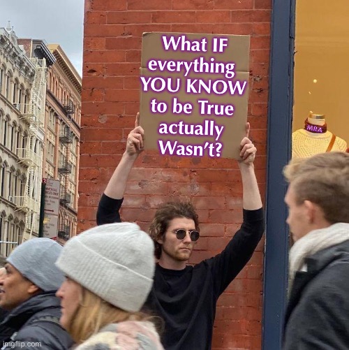 Do you Understand everything you Know about that?  Or, are you just believing the Soundbites… what They Want You to Believe?  Di | What IF
everything 
YOU KNOW
to be True
actually
Wasn’t? MRA | image tagged in memes,guy holding cardboard sign,there is more to the story,everything they say is to benefit them,them only not you,fjb voters | made w/ Imgflip meme maker