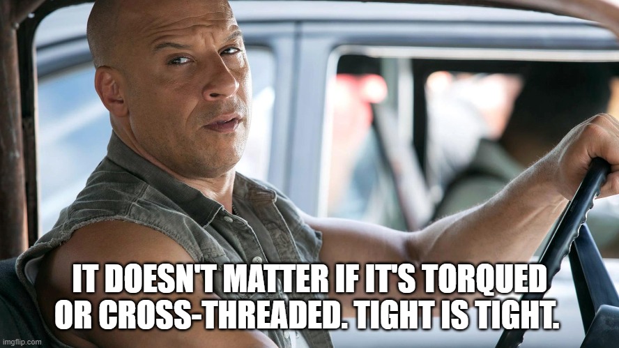 Tight is Tight |  IT DOESN'T MATTER IF IT'S TORQUED OR CROSS-THREADED. TIGHT IS TIGHT. | image tagged in cross threaded,torqued,tight is tight,the fast and the furious | made w/ Imgflip meme maker