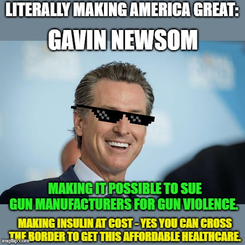 Ready for left-wing counter to ridiculous right-wing legislation? | LITERALLY MAKING AMERICA GREAT:; GAVIN NEWSOM; MAKING IT POSSIBLE TO SUE GUN MANUFACTURERS FOR GUN VIOLENCE. MAKING INSULIN AT COST - YES YOU CAN CROSS THE BORDER TO GET THIS AFFORDABLE HEALTHCARE. | image tagged in gavin newsom,gun violence,abortion,healthcare,diabetes,california | made w/ Imgflip meme maker