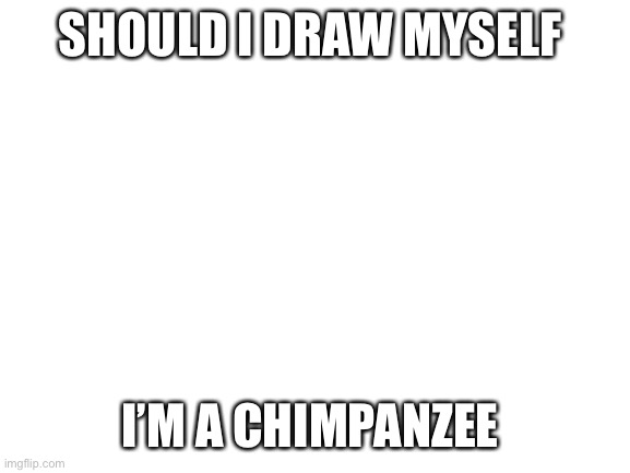 I’m not actually a chimpanzee for those of you who are a bit stupid | SHOULD I DRAW MYSELF; I’M A CHIMPANZEE | image tagged in blank white template | made w/ Imgflip meme maker