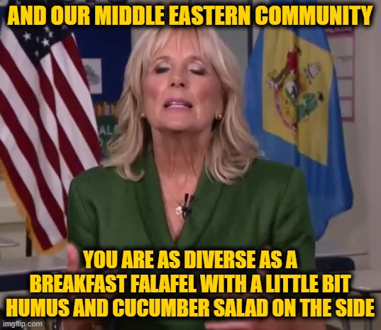 Jill Biden | AND OUR MIDDLE EASTERN COMMUNITY; YOU ARE AS DIVERSE AS A BREAKFAST FALAFEL WITH A LITTLE BIT HUMUS AND CUCUMBER SALAD ON THE SIDE | image tagged in jill biden | made w/ Imgflip meme maker