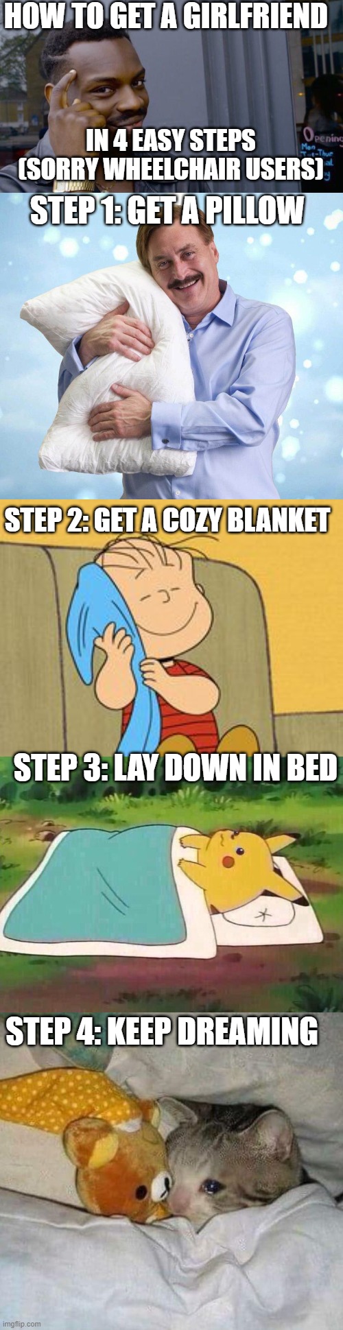HOW TO GET A GIRLFRIEND; IN 4 EASY STEPS (SORRY WHEELCHAIR USERS); STEP 1: GET A PILLOW; STEP 2: GET A COZY BLANKET; STEP 3: LAY DOWN IN BED; STEP 4: KEEP DREAMING | image tagged in memes,roll safe think about it,my pillow guy,linus and his blanket,pikachu can't sleep,crying cat | made w/ Imgflip meme maker