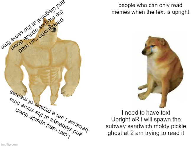 Buff Doge vs. Cheems Meme | people who can only read memes when the text is upright; people who can read the memes upside down and diagonal at the same time; I need to have text Upright oR i will spawn the subway sandwich moldy pickle ghost at 2 am trying to read it; I can read upside down and sideways at the same time because i am a master of memes | image tagged in memes,buff doge vs cheems | made w/ Imgflip meme maker