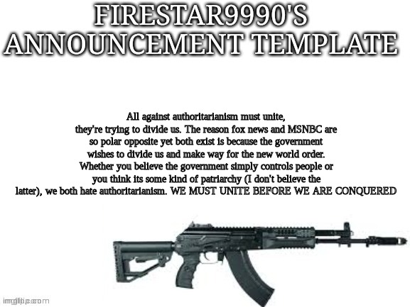 Firestar9990 announcement template (better) | All against authoritarianism must unite, they're trying to divide us. The reason fox news and MSNBC are so polar opposite yet both exist is because the government wishes to divide us and make way for the new world order. Whether you believe the government simply controls people or you think its some kind of patriarchy (I don't believe the latter), we both hate authoritarianism. WE MUST UNITE BEFORE WE ARE CONQUERED | image tagged in firestar9990 announcement template better | made w/ Imgflip meme maker