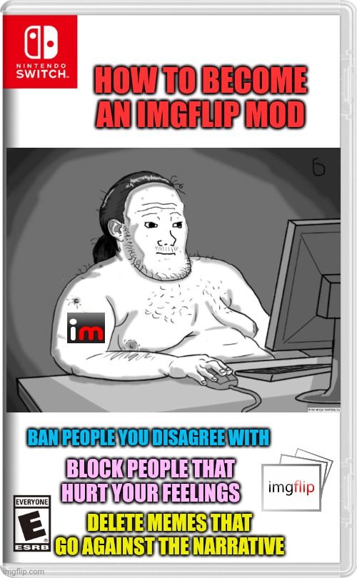 Mostly politics mods | HOW TO BECOME AN IMGFLIP MOD; BAN PEOPLE YOU DISAGREE WITH; BLOCK PEOPLE THAT HURT YOUR FEELINGS; DELETE MEMES THAT GO AGAINST THE NARRATIVE | image tagged in nintendo switch,imgflip mods,mods | made w/ Imgflip meme maker