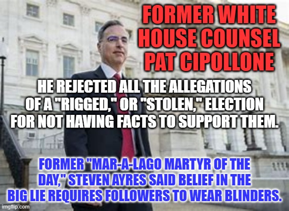 A bad day at the Capitol for the Tangerine Traitor. | FORMER WHITE HOUSE COUNSEL PAT CIPOLLONE; HE REJECTED ALL THE ALLEGATIONS OF A "RIGGED," OR "STOLEN," ELECTION FOR NOT HAVING FACTS TO SUPPORT THEM. FORMER "MAR-A-LAGO MARTYR OF THE DAY," STEVEN AYRES SAID BELIEF IN THE BIG LIE REQUIRES FOLLOWERS TO WEAR BLINDERS. | image tagged in politics | made w/ Imgflip meme maker