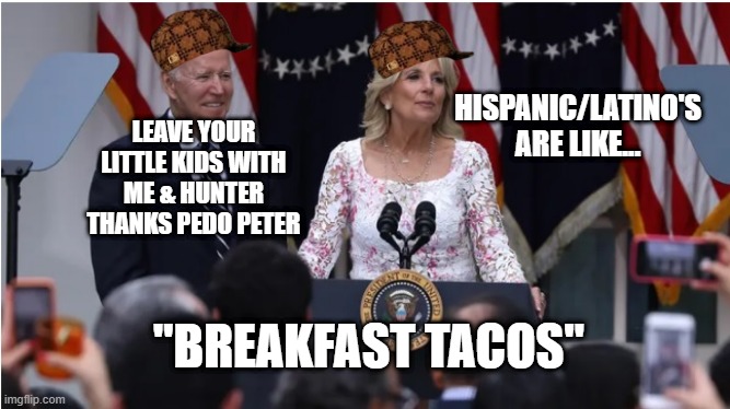 Jill Biden racist & labels all Hispanic/Latino's as "Breakfast Tacos". | HISPANIC/LATINO'S ARE LIKE... LEAVE YOUR LITTLE KIDS WITH ME & HUNTER
THANKS PEDO PETER; "BREAKFAST TACOS" | image tagged in jill biden insults hispanic/latino entire race | made w/ Imgflip meme maker