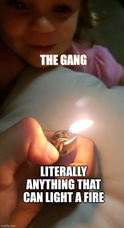 Lighter baby | THE GANG; LITERALLY ANYTHING THAT CAN LIGHT A FIRE | image tagged in lighter baby | made w/ Imgflip meme maker