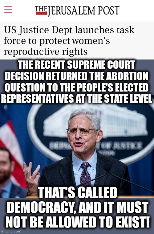 The latest from "Team Biden," July 12, 2022: | THE RECENT SUPREME COURT DECISION RETURNED THE ABORTION QUESTION TO THE PEOPLE'S ELECTED REPRESENTATIVES AT THE STATE LEVEL; THAT'S CALLED DEMOCRACY, AND IT MUST
NOT BE ALLOWED TO EXIST! | image tagged in memes,abortion,department of justice,democracy,joe biden,democrats | made w/ Imgflip meme maker
