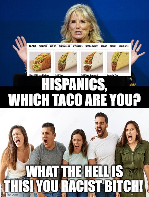 Which taco are you!! What the hell is this! You racist bitch! | HISPANICS, WHICH TACO ARE YOU? WHAT THE HELL IS THIS! YOU RACIST BITCH! | image tagged in racist,that's racist,racism,stupid liberals,you received an idiot card | made w/ Imgflip meme maker