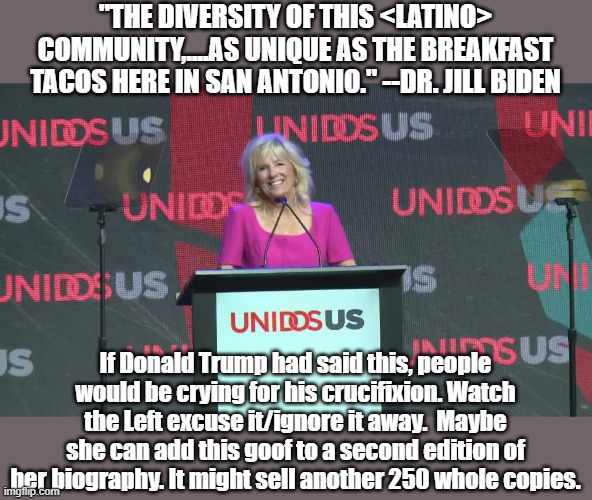 Watch the MSM just blow it away. | "THE DIVERSITY OF THIS <LATINO> COMMUNITY,....AS UNIQUE AS THE BREAKFAST TACOS HERE IN SAN ANTONIO." --DR. JILL BIDEN; If Donald Trump had said this, people would be crying for his crucifixion. Watch the Left excuse it/ignore it away.  Maybe she can add this goof to a second edition of her biography. It might sell another 250 whole copies. | image tagged in first lady,stereotypes | made w/ Imgflip meme maker
