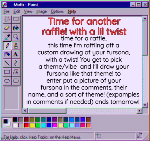 sorry I haven't done one in a while, been a bit busy (and sick ): ) but here's your chance! | Time for another raffle! with a lil twist; time for a raffle, this time I'm raffling off a custom drawing of your fursona, with a twist! You get to pick a theme/vibe  and I'll draw your fursona like that theme! to enter put a picture of your fursona in the comments, their name, and a sort of theme! (expamples in comments if needed) ends tomorrow! | image tagged in moth temp 4 | made w/ Imgflip meme maker
