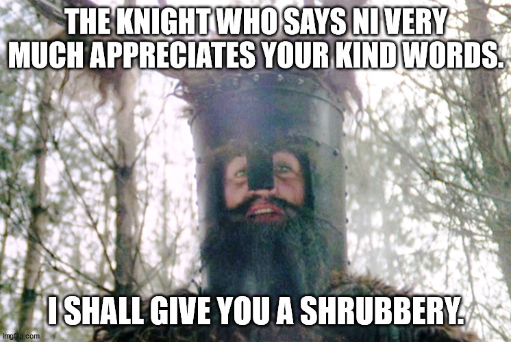 Knights who say ni | THE KNIGHT WHO SAYS NI VERY MUCH APPRECIATES YOUR KIND WORDS. I SHALL GIVE YOU A SHRUBBERY. | image tagged in knights who say ni | made w/ Imgflip meme maker