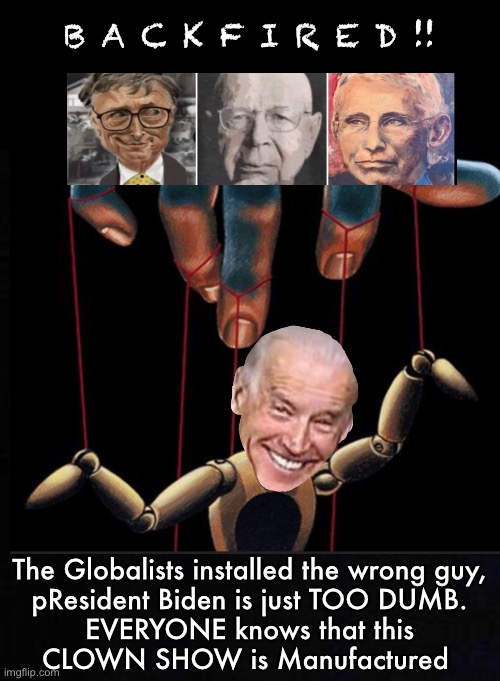 It’s TOO obvious—Addled, TRAITOR, Compromised. THEY will False Flag him out, themselves—Before the Midterms | B A C K F I R E D !! The Globalists installed the wrong guy,
pResident Biden is just TOO DUMB.
EVERYONE knows that this
CLOWN SHOW is Manufactured | image tagged in memes,globalists,controllers eliminate liabilities,they know pedo pete must go,has to happen before midterms | made w/ Imgflip meme maker