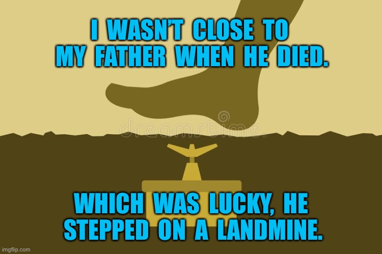 Stepping on a mine | I  WASN’T  CLOSE  TO  MY  FATHER  WHEN  HE  DIED. WHICH  WAS  LUCKY,  HE  STEPPED  ON  A  LANDMINE. | image tagged in stepping on a mine,not close to father,luckly,he stepped on landmine,died | made w/ Imgflip meme maker