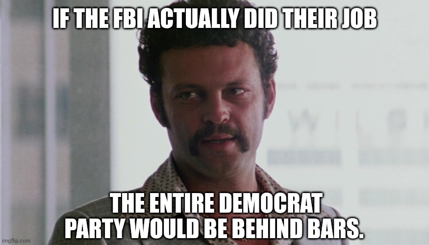 And the rinos and Hunter Biden. | IF THE FBI ACTUALLY DID THEIR JOB; THE ENTIRE DEMOCRAT PARTY WOULD BE BEHIND BARS. | image tagged in memes | made w/ Imgflip meme maker