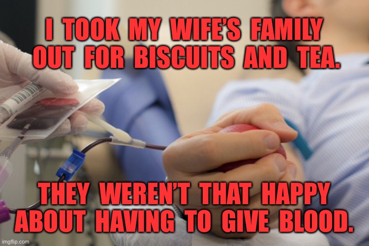 Blood donation | I  TOOK  MY  WIFE’S  FAMILY  OUT  FOR  BISCUITS  AND  TEA. THEY  WEREN’T  THAT  HAPPY ABOUT  HAVING  TO  GIVE  BLOOD. | image tagged in blood donation,family,tea and biscuits,not happy,giving blood,fun | made w/ Imgflip meme maker