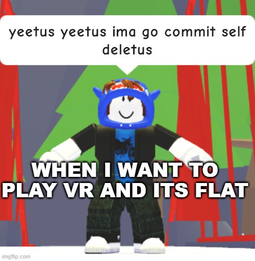 yeetus yeetus ima go commit self deletus | WHEN I WANT TO PLAY VR AND ITS FLAT | image tagged in yeetus yeetus ima go commit self deletus | made w/ Imgflip meme maker