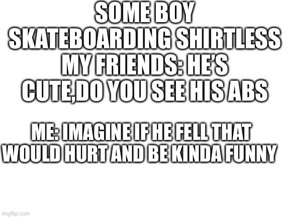 Blank White Template | SOME BOY SKATEBOARDING SHIRTLESS
MY FRIENDS: HE’S CUTE,DO YOU SEE HIS ABS; ME: IMAGINE IF HE FELL THAT WOULD HURT AND BE KINDA FUNNY | image tagged in blank white template | made w/ Imgflip meme maker