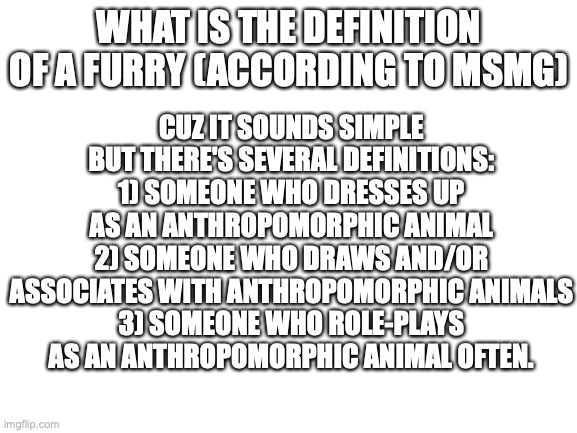 poll (rule) | WHAT IS THE DEFINITION OF A FURRY (ACCORDING TO MSMG); CUZ IT SOUNDS SIMPLE BUT THERE'S SEVERAL DEFINITIONS:
1) SOMEONE WHO DRESSES UP AS AN ANTHROPOMORPHIC ANIMAL
2) SOMEONE WHO DRAWS AND/OR ASSOCIATES WITH ANTHROPOMORPHIC ANIMALS
3) SOMEONE WHO ROLE-PLAYS AS AN ANTHROPOMORPHIC ANIMAL OFTEN. | image tagged in blank white template,rule | made w/ Imgflip meme maker
