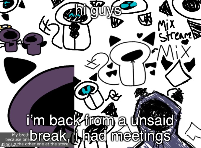 Mix Stream announcement | hi guys; i’m back from a unsaid break, i had meetings | image tagged in mix stream announcement | made w/ Imgflip meme maker