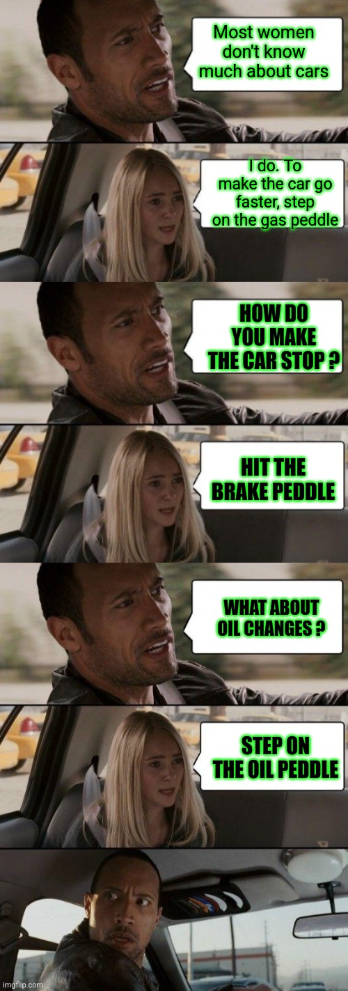 Most women don't know much about cars; I do. To make the car go faster, step on the gas peddle; HOW DO YOU MAKE THE CAR STOP ? HIT THE BRAKE PEDDLE; WHAT ABOUT OIL CHANGES ? STEP ON THE OIL PEDDLE | image tagged in memes,the rock driving,tuesday,fat girl running | made w/ Imgflip meme maker