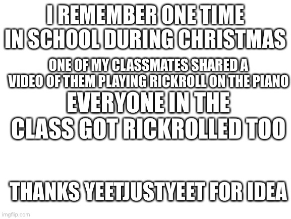 thanks for idea | I REMEMBER ONE TIME IN SCHOOL DURING CHRISTMAS; ONE OF MY CLASSMATES SHARED A VIDEO OF THEM PLAYING RICKROLL ON THE PIANO; EVERYONE IN THE CLASS GOT RICKROLLED TOO; THANKS YEETJUSTYEET FOR IDEA | image tagged in blank white template,memes,oh wow are you actually reading these tags | made w/ Imgflip meme maker
