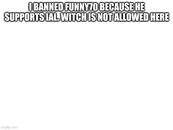 hope u guys understand
(owner note: i unbanned him) | I BANNED FUNNY70 BECAUSE HE SUPPORTS IAL. WITCH IS NOT ALLOWED HERE | image tagged in blank white template,memes,funny,sammy,s o u p | made w/ Imgflip meme maker