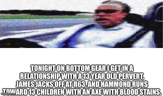 TONIGHT ON BOTTOM GEAR I GET IN A RELATIONSHIP WITH A 13 YEAR OLD PERVERT, JAMES JACKS OFF AT R63, AND HAMMOND RUNS TOWARD 13 CHILDREN WITH AN AXE WITH BLOOD STAINS. | made w/ Imgflip meme maker