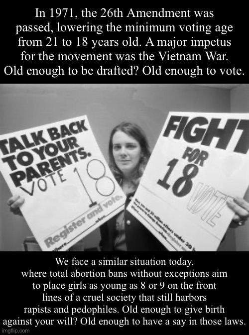 A straightforward argument for lowering the voting age to 8 (or less). | In 1971, the 26th Amendment was passed, lowering the minimum voting age from 21 to 18 years old. A major impetus for the movement was the Vietnam War. Old enough to be drafted? Old enough to vote. We face a similar situation today, where total abortion bans without exceptions aim to place girls as young as 8 or 9 on the front lines of a cruel society that still harbors rapists and pedophiles. Old enough to give birth against your will? Old enough to have a say in those laws. | image tagged in voting age 18 | made w/ Imgflip meme maker