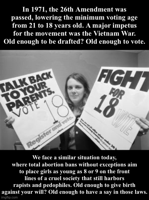 Voting age 18 | In 1971, the 26th Amendment was passed, lowering the minimum voting age from 21 to 18 years old. A major impetus for the movement was the Vietnam War. Old enough to be drafted? Old enough to vote. We face a similar situation today, where total abortion bans without exceptions aim to place girls as young as 8 or 9 on the front lines of a cruel society that still harbors rapists and pedophiles. Old enough to give birth against your will? Old enough to have a say in those laws. | image tagged in voting age 18 | made w/ Imgflip meme maker