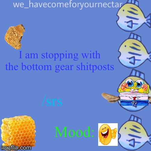 We_HaveComeForYourNectar’s template (thanks to stansmith69420) | I am stopping with the bottom gear shitposts; /srs; Mood: | image tagged in we_havecomeforyournectar s template thanks to stansmith69420 | made w/ Imgflip meme maker