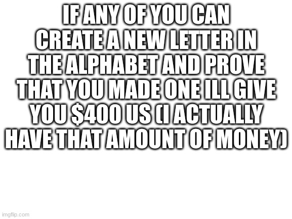 type it in comments | IF ANY OF YOU CAN CREATE A NEW LETTER IN THE ALPHABET AND PROVE THAT YOU MADE ONE ILL GIVE YOU $400 US (I ACTUALLY HAVE THAT AMOUNT OF MONEY) | image tagged in blank white template | made w/ Imgflip meme maker